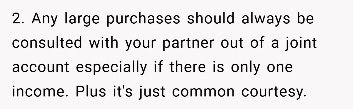 2. Any large purchases should always be consulted with your partner out of a joint account especially if there is only one income. Plus it's just common courtesy.