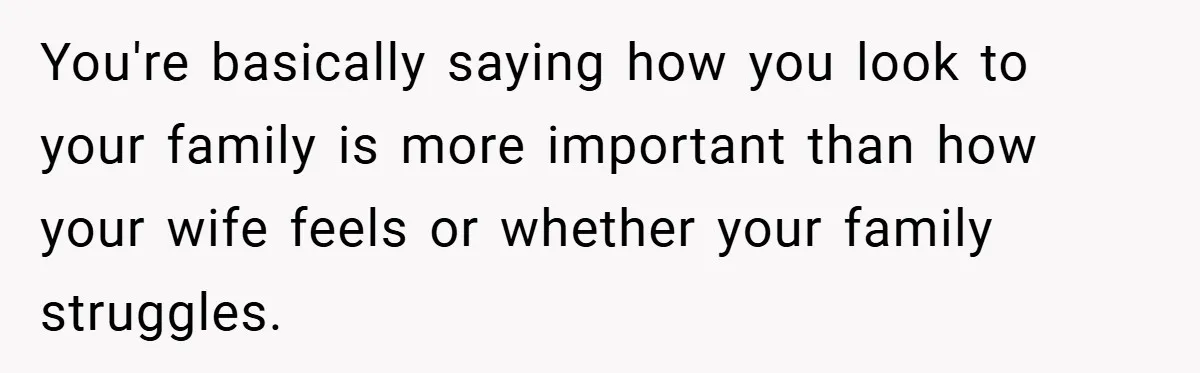 You're basically saying how you look to your family is more important than how your wife feels or whether your family struggles.