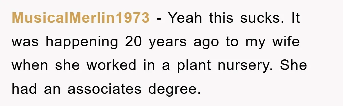 MusicalMerlin1973 − Yeah this sucks. It was happening 20 years ago to my wife when she worked in a plant nursery. She had an associates degree.