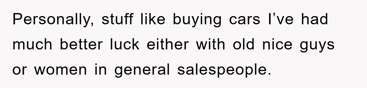 Personally, stuff like buying cars I’ve had much better luck either with old nice guys or women in general salespeople.