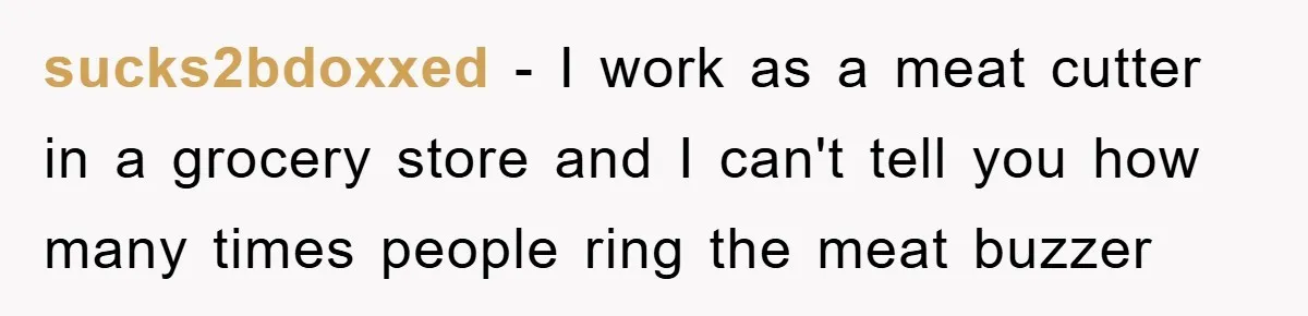 sucks2bdoxxed − I work as a meat cutter in a grocery store and I can't tell you how many times people ring the meat buzzer