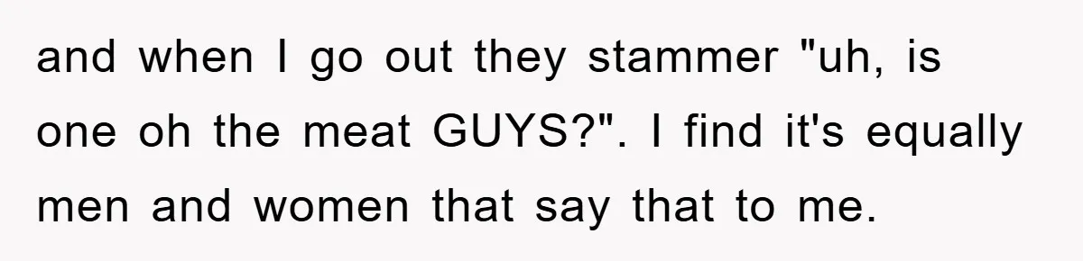 and when I go out they stammer "uh, is one oh the meat GUYS?". I find it's equally men and women that say that to me.