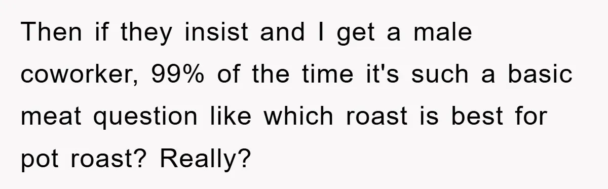 Then if they insist and I get a male coworker, 99% of the time it's such a basic meat question like which roast is best for pot roast? Really?