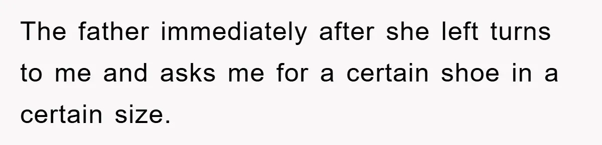 The father immediately after she left turns to me and asks me for a certain shoe in a certain size.