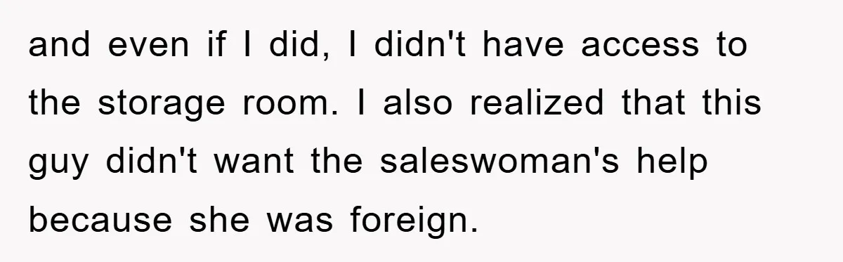 and even if I did, I didn't have access to the storage room. I also realized that this guy didn't want the saleswoman's help because she was foreign.