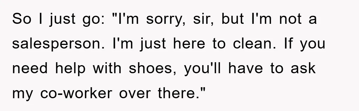 So I just go: "I'm sorry, sir, but I'm not a salesperson. I'm just here to clean. If you need help with shoes, you'll have to ask my co-worker over...
