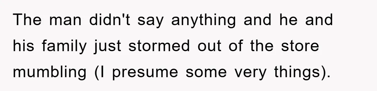 The man didn't say anything and he and his family just stormed out of the store mumbling (I presume some very things).