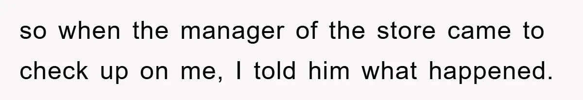 so when the manager of the store came to check up on me, I told him what happened.