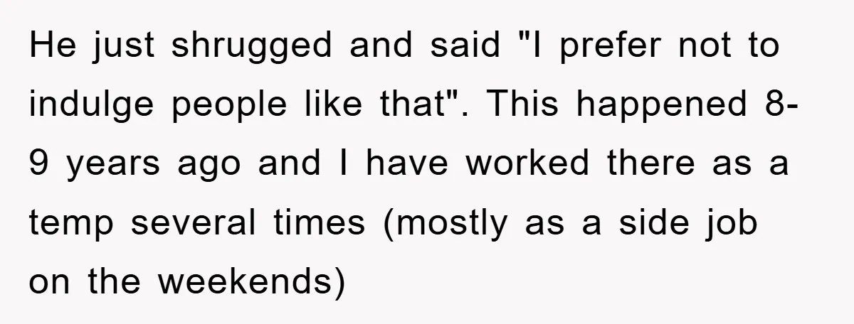 He just shrugged and said "I prefer not to indulge people like that". This happened 8-9 years ago and I have worked there as a temp several times (mostly as...