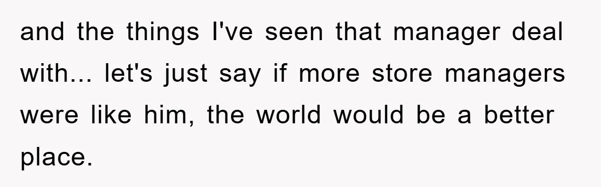 and the things I've seen that manager deal with... let's just say if more store managers were like him, the world would be a better place.