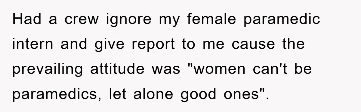 Had a crew ignore my female paramedic intern and give report to me cause the prevailing attitude was "women can't be paramedics, let alone good ones".
