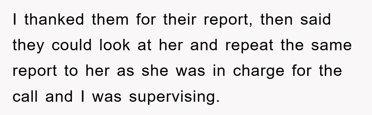 I thanked them for their report, then said they could look at her and repeat the same report to her as she was in charge for the call and I...