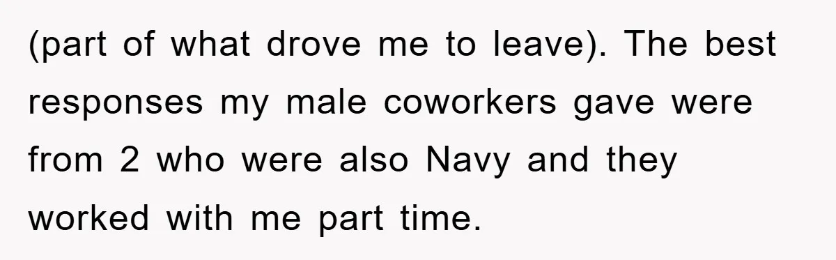 (part of what drove me to leave). The best responses my male coworkers gave were from 2 who were also Navy and they worked with me part time.