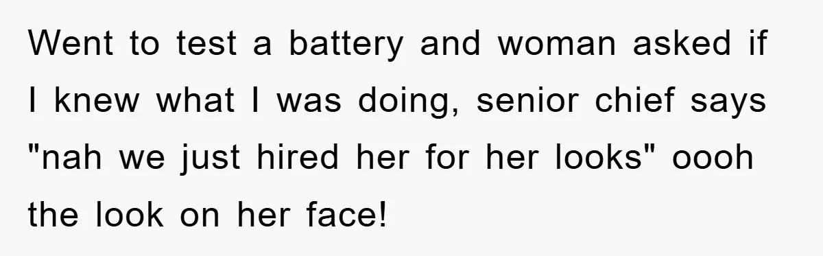 Went to test a battery and woman asked if I knew what I was doing, senior chief says "nah we just hired her for her looks" oooh the look on...
