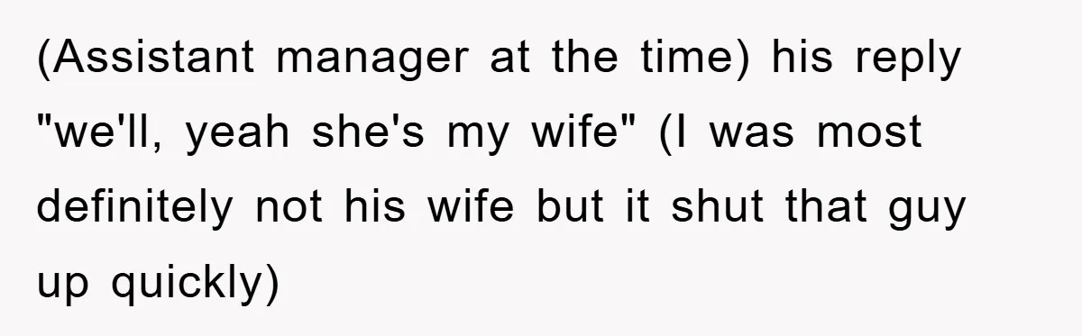 (Assistant manager at the time) his reply "we'll, yeah she's my wife" (I was most definitely not his wife but it shut that guy up quickly)