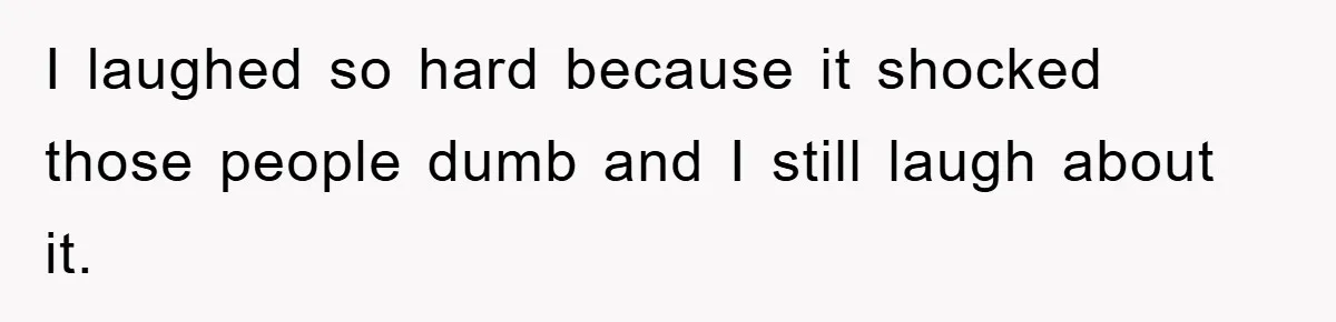 I laughed so hard because it shocked those people dumb and I still laugh about it.