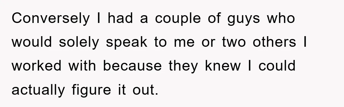 Conversely I had a couple of guys who would solely speak to me or two others I worked with because they knew I could actually figure it out.