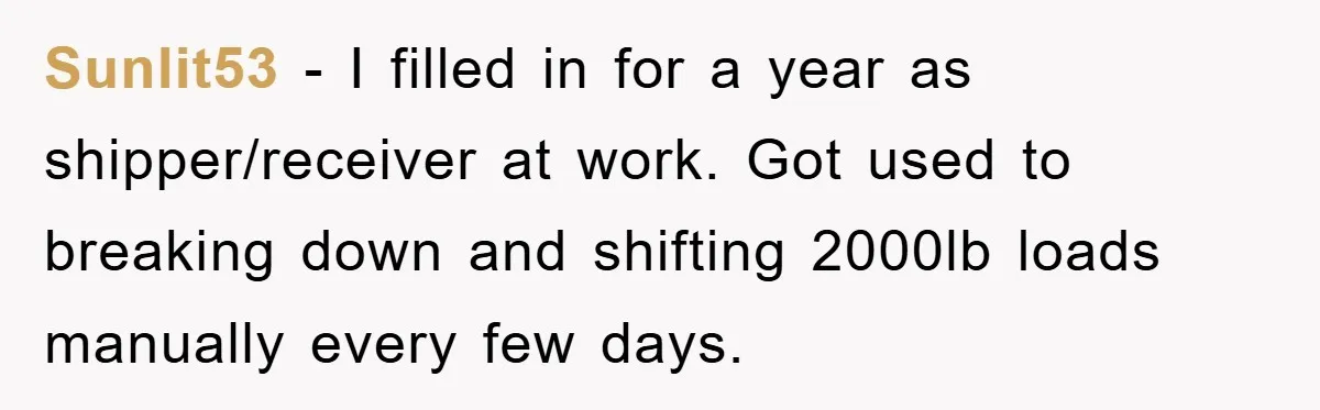 Sunlit53 − I filled in for a year as shipper/receiver at work. Got used to breaking down and shifting 2000lb loads manually every few days.