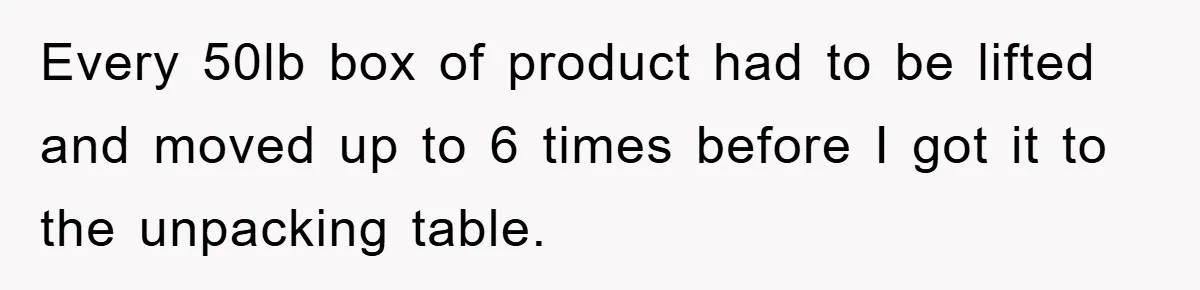 Every 50lb box of product had to be lifted and moved up to 6 times before I got it to the unpacking table.