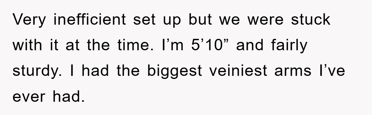 Very inefficient set up but we were stuck with it at the time. I’m 5’10” and fairly sturdy. I had the biggest veiniest arms I’ve ever had.