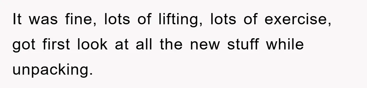 It was fine, lots of lifting, lots of exercise, got first look at all the new stuff while unpacking.