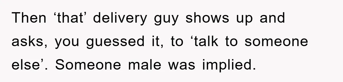 Then ‘that’ delivery guy shows up and asks, you guessed it, to ‘talk to someone else’. Someone male was implied.