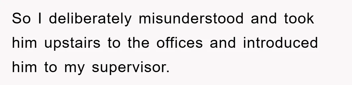So I deliberately misunderstood and took him upstairs to the offices and introduced him to my supervisor.