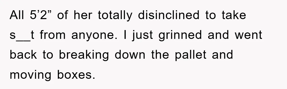 All 5’2” of her totally disinclined to take s__t from anyone. I just grinned and went back to breaking down the pallet and moving boxes.