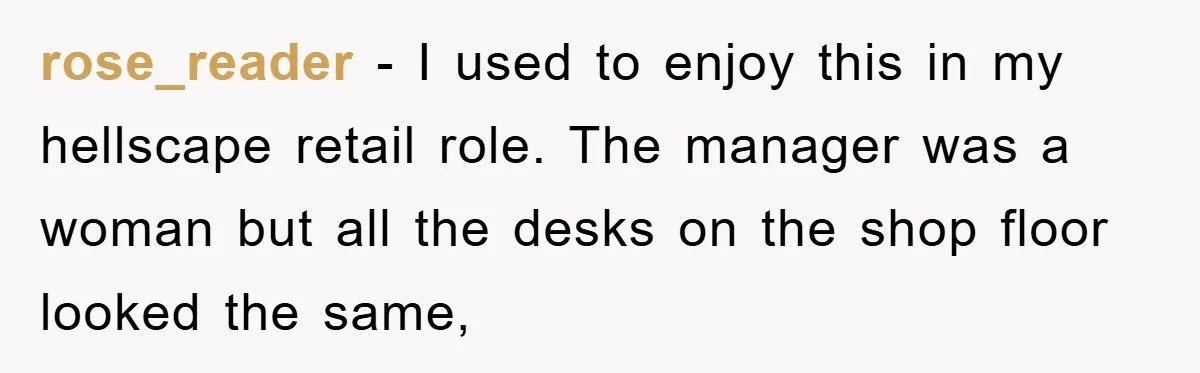 rose_reader − I used to enjoy this in my hellscape retail role. The manager was a woman but all the desks on the shop floor looked the same,