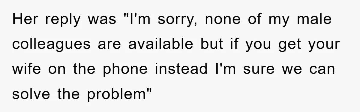 Her reply was "I'm sorry, none of my male colleagues are available but if you get your wife on the phone instead I'm sure we can solve the problem"