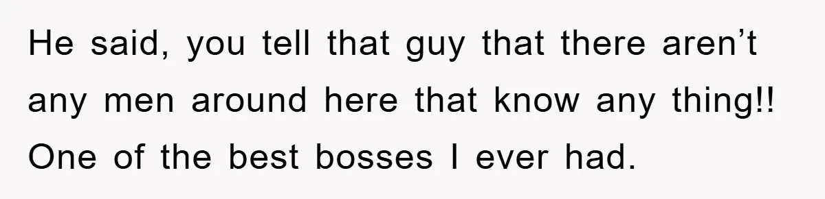 He said, you tell that guy that there aren’t any men around here that know any thing!! One of the best bosses I ever had.