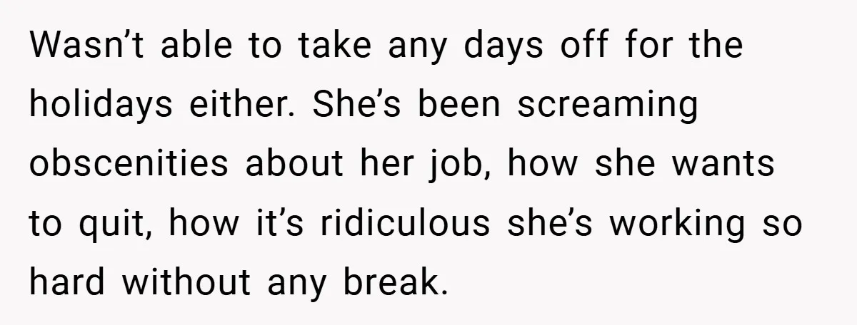 Wasn’t able to take any days off for the holidays either. She’s been screaming obscenities about her job, how she wants to quit, how it’s ridiculous she’s working so hard...