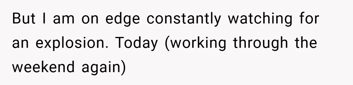 But I am on edge constantly watching for an explosion. Today (working through the weekend again)