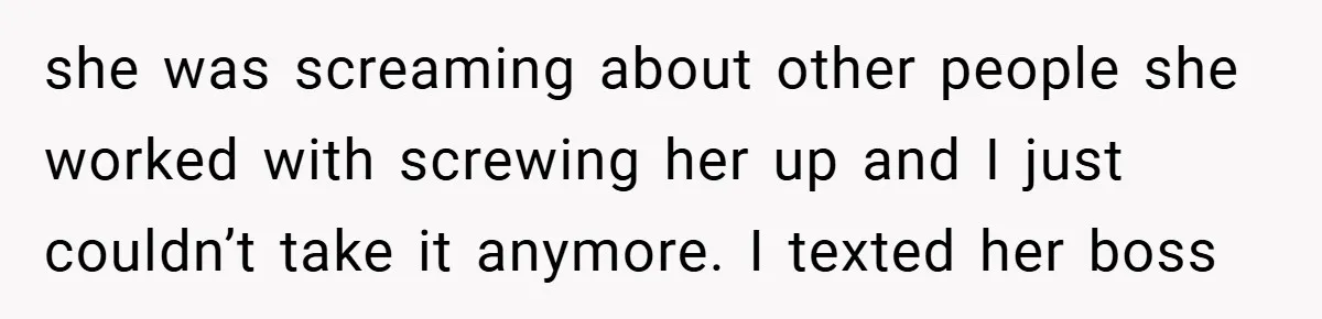 she was screaming about other people she worked with screwing her up and I just couldn’t take it anymore. I texted her boss