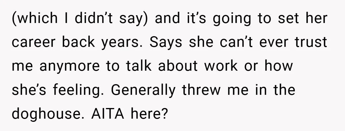 (which I didn’t say) and it’s going to set her career back years. Says she can’t ever trust me anymore to talk about work or how she’s feeling. Generally threw...