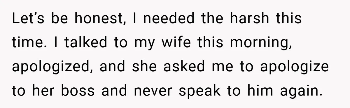Let’s be honest, I needed the harsh this time. I talked to my wife this morning, apologized, and she asked me to apologize to her boss and never speak to...
