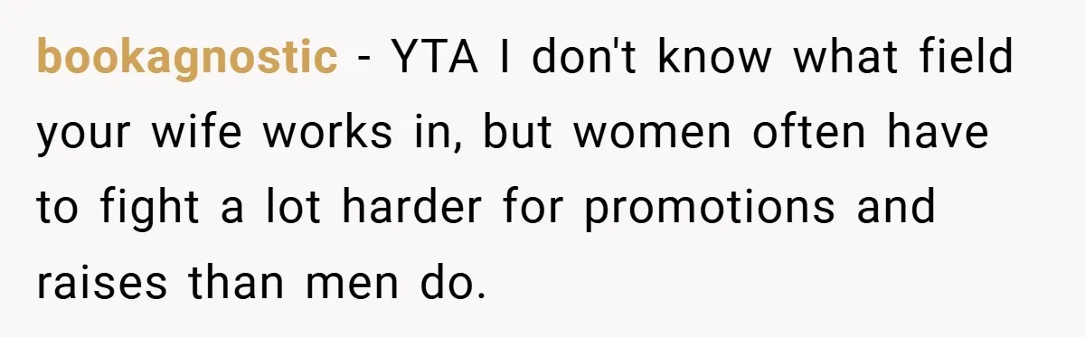 bookagnostic − YTA I don't know what field your wife works in, but women often have to fight a lot harder for promotions and raises than men do.