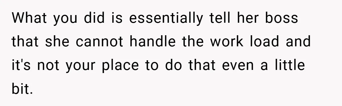 What you did is essentially tell her boss that she cannot handle the work load and it's not your place to do that even a little bit.