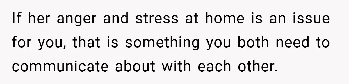 If her anger and stress at home is an issue for you, that is something you both need to communicate about with each other.