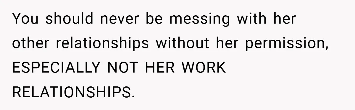 You should never be messing with her other relationships without her permission, ESPECIALLY NOT HER WORK RELATIONSHIPS.