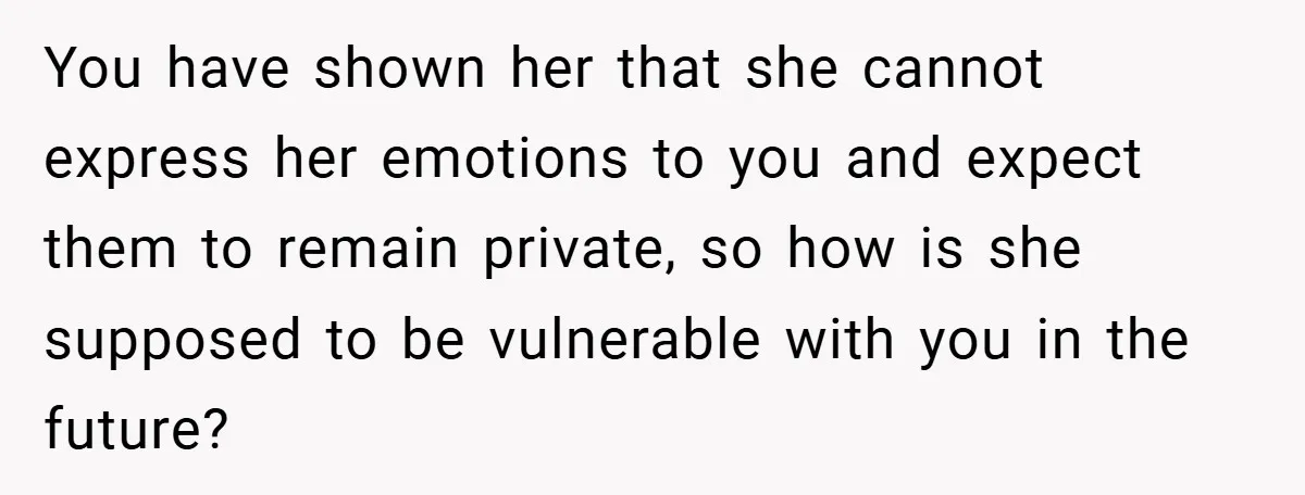 You have shown her that she cannot express her emotions to you and expect them to remain private, so how is she supposed to be vulnerable with you in the...