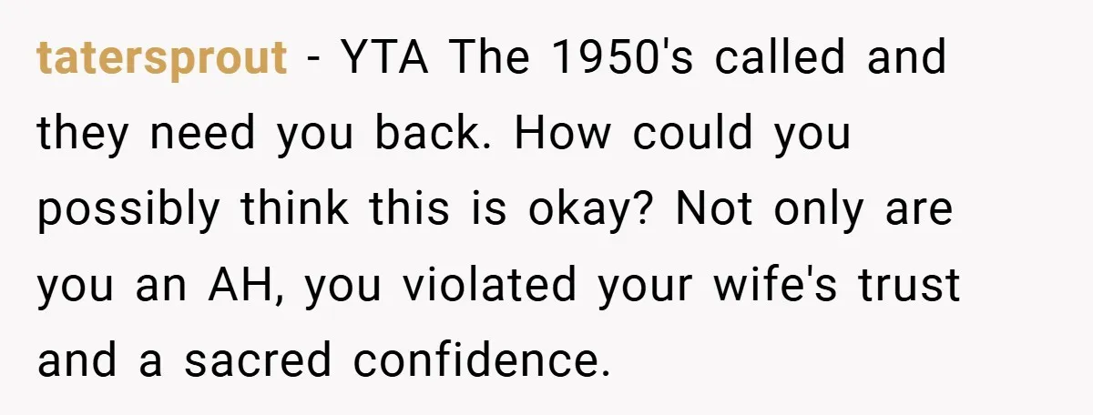 tatersprout − YTA The 1950's called and they need you back. How could you possibly think this is okay? Not only are you an AH, you violated your wife's trust...