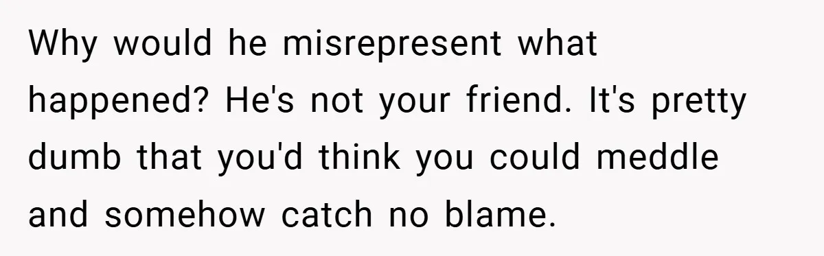 Why would he misrepresent what happened? He's not your friend. It's pretty dumb that you'd think you could meddle and somehow catch no blame.
