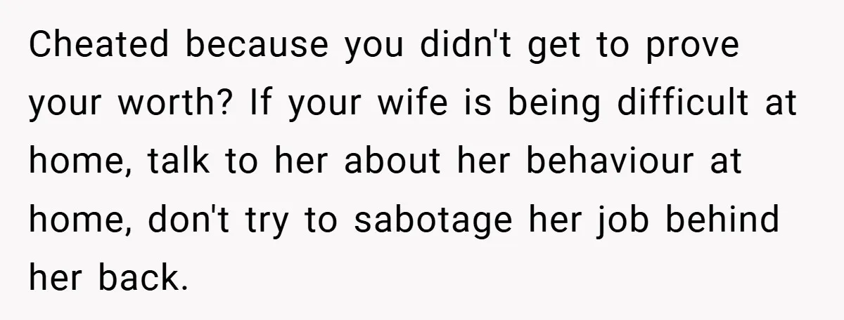 Cheated because you didn't get to prove your worth? If your wife is being difficult at home, talk to her about her behaviour at home, don't try to sabotage her...
