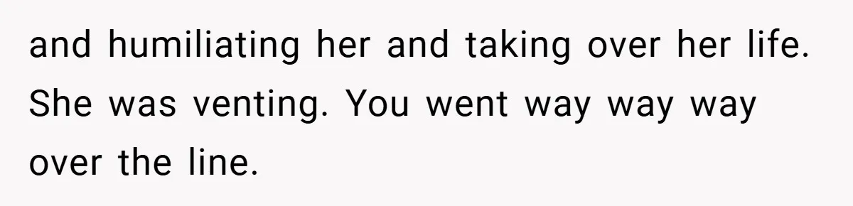 and humiliating her and taking over her life. She was venting. You went way way way over the line.