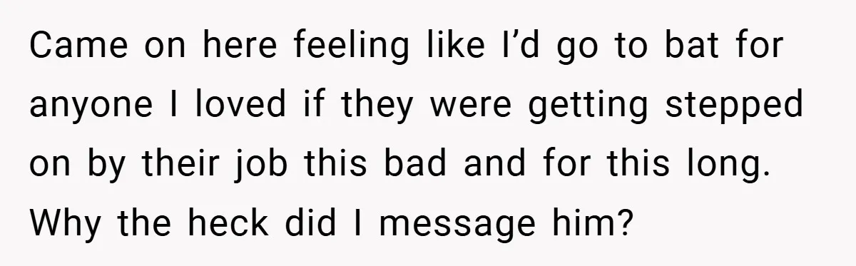 Came on here feeling like I’d go to bat for anyone I loved if they were getting stepped on by their job this bad and for this long. Why the...