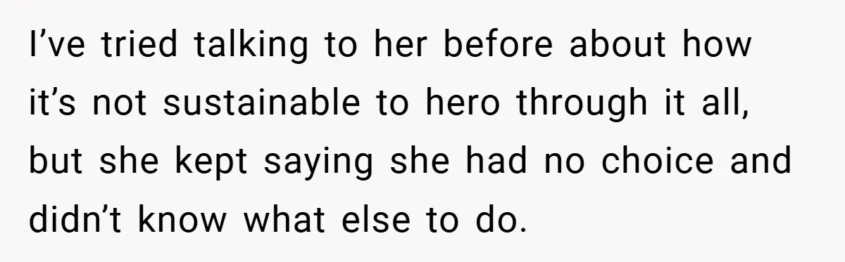 I’ve tried talking to her before about how it’s not sustainable to hero through it all, but she kept saying she had no choice and didn’t know what else to...