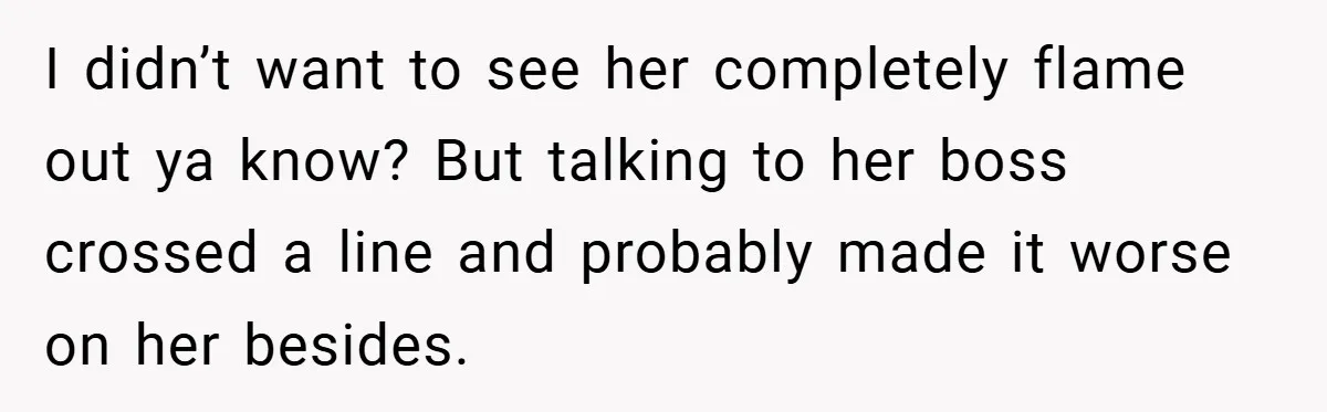 I didn’t want to see her completely flame out ya know? But talking to her boss crossed a line and probably made it worse on her besides.