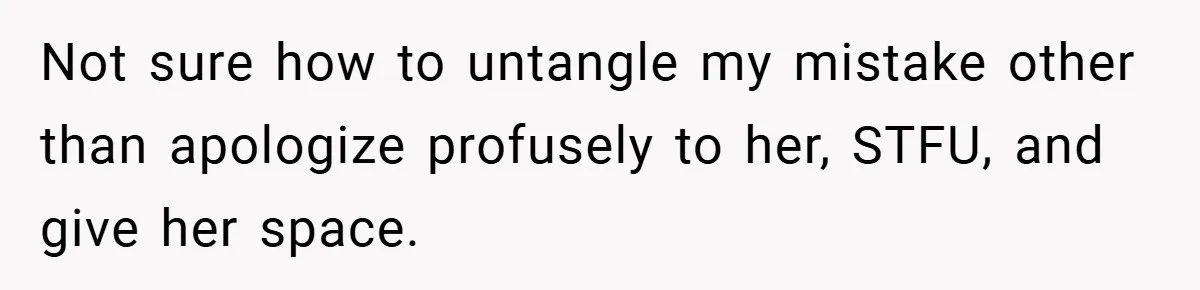 Not sure how to untangle my mistake other than apologize profusely to her, STFU, and give her space.