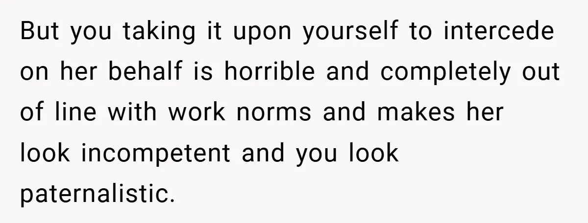 But you taking it upon yourself to intercede on her behalf is horrible and completely out of line with work norms and makes her look incompetent and you look paternalistic.